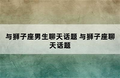 与狮子座男生聊天话题 与狮子座聊天话题